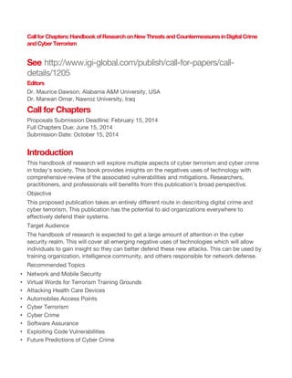 Call for Chapters: Handbook of Research on New Threats and Countermeasures in Digital Crime
and Cyber Terrorism

See http://www.igi-global.com/publish/call-for-papers/calldetails/1205
Editors
Dr. Maurice Dawson, Alabama A&M University, USA
Dr. Marwan Omar, Nawroz University, Iraq

Call for Chapters
Proposals Submission Deadline: February 15, 2014
Full Chapters Due: June 15, 2014
Submission Date: October 15, 2014

Introduction
This handbook of research will explore multiple aspects of cyber terrorism and cyber crime
in today's society. This book provides insights on the negatives uses of technology with
comprehensive review of the associated vulnerabilities and mitigations. Researchers,
practitioners, and professionals will benefits from this publication’s broad perspective.
Objective
This proposed publication takes an entirely different route in describing digital crime and
cyber terrorism. This publication has the potential to aid organizations everywhere to
effectively defend their systems.
Target Audience
The handbook of research is expected to get a large amount of attention in the cyber
security realm. This will cover all emerging negative uses of technologies which will allow
individuals to gain insight so they can better defend these new attacks. This can be used by
training organization, intelligence community, and others responsible for network defense.
Recommended Topics
•
•
•
•
•
•
•
•
•

Network and Mobile Security
Virtual Words for Terrorism Training Grounds
Attacking Health Care Devices
Automobiles Access Points
Cyber Terrorism
Cyber Crime
Software Assurance
Exploiting Code Vulnerabilities
Future Predictions of Cyber Crime

 