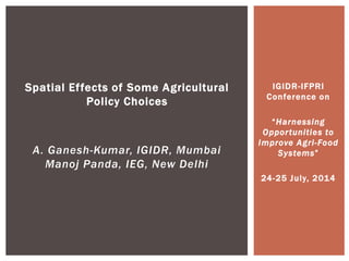 IGIDR-IFPRI
Conference on
“Harnessing
Opportunities to
Improve Agri-Food
Systems”
24-25 July, 2014
Spatial Effects of Some Agricultural
Policy Choices
A. Ganesh-Kumar, IGIDR, Mumbai
Manoj Panda, IEG, New Delhi
 