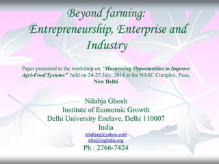 Beyond farming:
Entrepreneurship, Enterprise and
Industry
Paper presented to the workshop on “Harnessing Opportunities to Improve
Agri-Food Systems” held on 24-25 July, 2014 at the NASC Complex, Pusa,
New Delhi
Nilabja Ghosh
Institute of Economic Growth
Delhi University Enclave, Delhi 110007
India
nilabjag@yahoo.com
nila@iegindia.org
Ph : 2766-7424
 