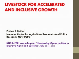 LIVESTOCK FOR ACCELERATED
AND INCLUSIVE GROWTH
Pratap S Birthal
National Centre for Agricultural Economics and Policy
Research, New Delhi
IGIDR-IFPRI workshop on ‘Harnessing Opportunities to
Improve Agri-Food Systems’ July 24-25, 2014
 