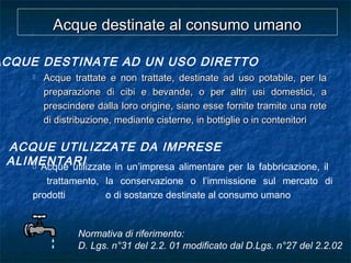  Acque trattate e non trattate, destinate ad uso potabile, per laAcque trattate e non trattate, destinate ad uso potabile, per la
preparazione di cibi e bevande, o per altri usi domestici, apreparazione di cibi e bevande, o per altri usi domestici, a
prescindere dalla loro origine, siano esse fornite tramite una reteprescindere dalla loro origine, siano esse fornite tramite una rete
di distribuzione, mediante cisterne, in bottiglie o in contenitoridi distribuzione, mediante cisterne, in bottiglie o in contenitori
Acque destinate al consumo umanoAcque destinate al consumo umano
ACQUE UTILIZZATE DA IMPRESE
ALIMENTARI
ACQUE DESTINATE AD UN USO DIRETTO
 Acque utilizzate in un’impresa alimentare per la fabbricazione, il
trattamento, la conservazione o l’immissione sul mercato di
prodotti o di sostanze destinate al consumo umano
Normativa di riferimento:
D. Lgs. n°31 del 2.2. 01 modificato dal D.Lgs. n°27 del 2.2.02
 