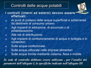 Controlli delle acque potabiliControlli delle acque potabili
I controlli (interni ed esterni) devono essere
effettuati:
a) Ai punti di prelievo delle acque superficiali e sotterranee
da destinare al consumo umano
b) Agli impianti di adduzione, di accumulo o di
potabilizzazione
c) Alle reti di distribuzione
d) Agli impianti di confezionamento di acqua in bottiglia o in
contenitori
e) Sulle acque confezionate
f) Sulle acque utilizzate nelle imprese alimentari
g) Sulle acque fornite mediante cisterna, fissa o mobile
In sede di controllo debbono essere utilizzate , per l’analisi dei
parametri dell’allegato I, le specifiche indicate nell’allegato III
 