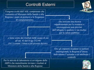 Controlli EsterniControlli Esterni
Vengono svolti dall’ASL competente che
comunica al Ministero della Sanità e alla
Regione i punti di prelievo e le frequenze
di campionamento
..che assicura una ricerca
supplementare per le sostanze o
microrganismi non previsti
dall’allegato I, qualora vi sia rischio
per la salute pubblica
Ove gli impianti ricadano in territori
interregionali, le Regioni d’intesa
individuano l’azienda a cui attribuire i
controlli
..e tiene conto dei risultati delle acque di cui
all’art. 43 del D.lgs 152/99
(Art. 6 comma 1 lettera a) del presente decreto)
Per le attività di laboratorio si avvalgono delle
ARPA che mensilmente inviano i risultati al
Ministero della Sanità e alla Regione
 