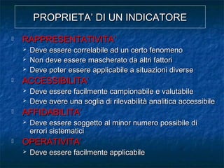 PROPRIETA’ DI UN INDICATOREPROPRIETA’ DI UN INDICATORE
 RAPPRESENTATIVITA’RAPPRESENTATIVITA’
 Deve essere correlabile ad un certo fenomenoDeve essere correlabile ad un certo fenomeno
 Non deve essere mascherato da altri fattoriNon deve essere mascherato da altri fattori
 Deve poter essere applicabile a situazioni diverseDeve poter essere applicabile a situazioni diverse
 ACCESSIBILITA’ACCESSIBILITA’
 Deve essere facilmente campionabile e valutabileDeve essere facilmente campionabile e valutabile
 Deve avere una soglia di rilevabilità analitica accessibileDeve avere una soglia di rilevabilità analitica accessibile
 AFFIDABILITA’AFFIDABILITA’
 Deve essere soggetto al minor numero possibile diDeve essere soggetto al minor numero possibile di
errori sistematicierrori sistematici
 OPERATIVITA’OPERATIVITA’
 Deve essere facilmente applicabileDeve essere facilmente applicabile
 