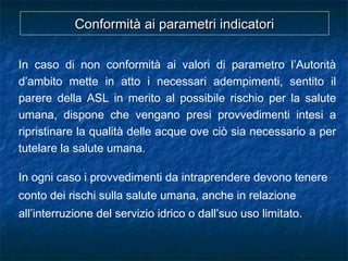 Conformità ai parametri indicatoriConformità ai parametri indicatori
In caso di non conformità ai valori di parametro l’Autorità
d’ambito mette in atto i necessari adempimenti, sentito il
parere della ASL in merito al possibile rischio per la salute
umana, dispone che vengano presi provvedimenti intesi a
ripristinare la qualità delle acque ove ciò sia necessario a per
tutelare la salute umana.
In ogni caso i provvedimenti da intraprendere devono tenere
conto dei rischi sulla salute umana, anche in relazione
all’interruzione del servizio idrico o dall’suo uso limitato.
 