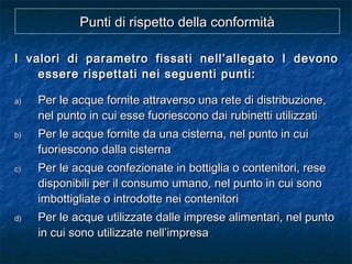Punti di rispetto della conformitàPunti di rispetto della conformità
I valori di parametro fissati nell’allegato I devonoI valori di parametro fissati nell’allegato I devono
essere rispettati nei seguenti punti:essere rispettati nei seguenti punti:
a)a) Per le acque fornite attraverso una rete di distribuzione,Per le acque fornite attraverso una rete di distribuzione,
nel punto in cui esse fuoriescono dai rubinetti utilizzatinel punto in cui esse fuoriescono dai rubinetti utilizzati
b)b) Per le acque fornite da una cisterna, nel punto in cuiPer le acque fornite da una cisterna, nel punto in cui
fuoriescono dalla cisternafuoriescono dalla cisterna
c)c) Per le acque confezionate in bottiglia o contenitori, resePer le acque confezionate in bottiglia o contenitori, rese
disponibili per il consumo umano, nel punto in cui sonodisponibili per il consumo umano, nel punto in cui sono
imbottigliate o introdotte nei contenitoriimbottigliate o introdotte nei contenitori
d)d) Per le acque utilizzate dalle imprese alimentari, nel puntoPer le acque utilizzate dalle imprese alimentari, nel punto
in cui sono utilizzate nell’impresain cui sono utilizzate nell’impresa
 