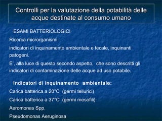 ESAMI BATTERIOLOGICI
Ricerca microrganismi:
indicatori di inquinamento ambientale e fecale, inquinanti
patogeni.
E’, alla luce di questo secondo aspetto, che sono descritti gli
indicatori di contaminazione delle acque ad uso potabile.
Indicatori di inquinamento ambientale:
Carica batterica a 20°C (germi tellurici)
Carica batterica a 37°C (germi mesofili)
Aeromonas Spp.
Pseudomonas Aeruginosa
Controlli per la valutazione della potabilità delleControlli per la valutazione della potabilità delle
acque destinate al consumo umanoacque destinate al consumo umano
 
