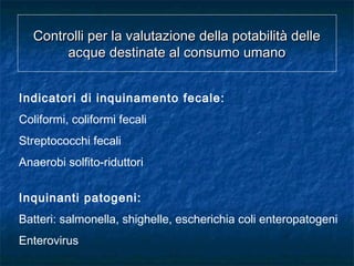 Indicatori di inquinamento fecale:
Coliformi, coliformi fecali
Streptococchi fecali
Anaerobi solfito-riduttori
Inquinanti patogeni:
Batteri: salmonella, shighelle, escherichia coli enteropatogeni
Enterovirus
Controlli per la valutazione della potabilità delleControlli per la valutazione della potabilità delle
acque destinate al consumo umanoacque destinate al consumo umano
 