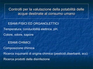 Controlli per la valutazione della potabilità delleControlli per la valutazione della potabilità delle
acque destinate al consumo umanoacque destinate al consumo umano
ESAMI FISICI ED ORGANOLETTICI
Temperatura, conducibilità elettrica, pH,
Colore, odore, sapore
ESAMI CHIMICI
Composizione chimica
Ricerca inquinanti di origine chimica (pesticidi,diserbanti, ecc)
Ricerca prodotti della disinfezione
 