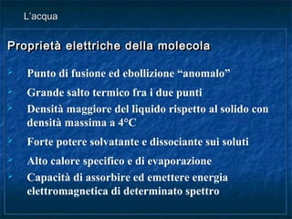 Proprietà elettriche della molecolaProprietà elettriche della molecola
 Punto di fusione ed ebollizione “anomalo”
 Grande salto termico fra i due punti
 Densità maggiore del liquido rispetto al solido con
densità massima a 4°C
 Forte potere solvatante e dissociante sui soluti
 Alto calore specifico e di evaporazione
 Capacità di assorbire ed emettere energia
elettromagnetica di determinato spettro
Proprietà elettriche della molecolaProprietà elettriche della molecola
 Punto di fusione ed ebollizione “anomalo”
 Grande salto termico fra i due punti
 Densità maggiore del liquido rispetto al solido con
densità massima a 4°C
 Forte potere solvatante e dissociante sui soluti
 Alto calore specifico e di evaporazione
 Capacità di assorbire ed emettere energia
elettromagnetica di determinato spettro
L’acquaL’acqua
 