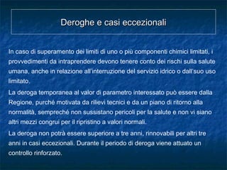 Deroghe e casi eccezionaliDeroghe e casi eccezionali
In caso di superamento dei limiti di uno o più componenti chimici limitati, i
provvedimenti da intraprendere devono tenere conto dei rischi sulla salute
umana, anche in relazione all’interruzione del servizio idrico o dall’suo uso
limitato.
La deroga temporanea al valor di parametro interessato può essere dalla
Regione, purché motivata da rilievi tecnici e da un piano di ritorno alla
normalità, sempreché non sussistano pericoli per la salute e non vi siano
altri mezzi congrui per il ripristino a valori normali.
La deroga non potrà essere superiore a tre anni, rinnovabili per altri tre
anni in casi eccezionali. Durante il periodo di deroga viene attuato un
controllo rinforzato.
 