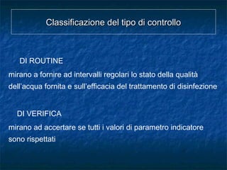 Classificazione del tipo di controlloClassificazione del tipo di controllo
DI ROUTINE
mirano a fornire ad intervalli regolari lo stato della qualità
dell’acqua fornita e sull’efficacia del trattamento di disinfezione
DI VERIFICA
mirano ad accertare se tutti i valori di parametro indicatore
sono rispettati
 
