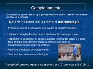 Prendere tutte le precauzioni per evitare la contaminazione
 Utilizzare bottiglie di vetro neutro sterilizzabili con tappo a vite
 Rispettare le condizioni di asepsi: la parte interna del tappo e il collo
della bottiglia non devono venire a contatto con fonti di
contaminazione (es. mani operatore)
 Riempire la bottiglia completamente
 Chiudere accuratamente la bottiglia
I campioni devono essere conservati a 4°C per non più di 24 h
CampionamentoCampionamento
Costituisce la prima fase di ogni procedimento di analisi fase estremamente
complessa e delicata
Determinazione dei parametri microbiologicimicrobiologici
 