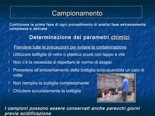 Prendere tutte le precauzioni per evitare la contaminazione
CampionamentoCampionamento
Costituisce la prima fase di ogni procedimento di analisi fase estremamente
complessa e delicata
Determinazione dei parametri chimicichimici
 Utilizzare bottiglie di vetro o plastica scure con tappo a vite
 Non c’è la necessità di rispettare le norme di asepsi
 Procedere all’ambientamento della bottiglia sciacquandola un paio di
volte
 Non riempire la bottiglia completamente
 Chiudere accuratamente la bottiglia
I campioni possono essere conservati anche parecchi giorni
previa acidificazione
 