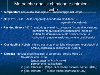 Metodiche analisi chimiche e chimico-Metodiche analisi chimiche e chimico-
fisichefisiche• Temperatura acqua alla scaturigine: monitoraggio nel tempo
• pH (a 25°C, alla T della sorgente): dipendenza molti fattori –
agressiva/incostrante
• Residuo fisso a 180°C: metodo gravimetrico, evapora l’acqua di occlusione,
parzialmente quella di cristallizzazione (meno se
solfati), trasformazione totale dei bicarbonati in
carbonati e parziale trasformazione in ossidi basici
• Ossidabilità (Kubel) : misura sostanze organiche e inorganiche ossidabili al
KMnO4 espressa in consumo di O2 per L
• Durezza (dovuta ai sali insolubili di carbonato- solfato Mg e Ca)
titolazione con EDTA
temporanea (sali carbonato)
permanente (sali solfato)
in gradi francesi °F (10g/L di carbonati espressi come CaCO3)
in gradi tedeschi °T ( stesso valore espresso in CaO)
 
