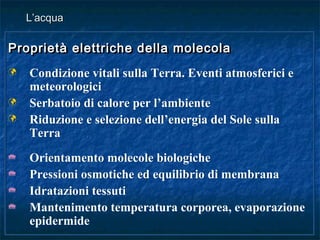 Proprietà elettriche della molecolaProprietà elettriche della molecola
 Condizione vitali sulla Terra. Eventi atmosferici e
meteorologici
 Serbatoio di calore per l’ambiente
 Riduzione e selezione dell’energia del Sole sulla
Terra
 Orientamento molecole biologiche
 Pressioni osmotiche ed equilibrio di membrana
 Idratazioni tessuti
 Mantenimento temperatura corporea, evaporazione
epidermide
Proprietà elettriche della molecolaProprietà elettriche della molecola
 Condizione vitali sulla Terra. Eventi atmosferici e
meteorologici
 Serbatoio di calore per l’ambiente
 Riduzione e selezione dell’energia del Sole sulla
Terra
 Orientamento molecole biologiche
 Pressioni osmotiche ed equilibrio di membrana
 Idratazioni tessuti
 Mantenimento temperatura corporea, evaporazione
epidermide
L’acquaL’acqua
 