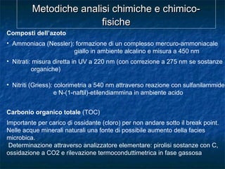 Metodiche analisi chimiche e chimico-Metodiche analisi chimiche e chimico-
fisichefisiche
Composti dell’azoto
• Ammoniaca (Nessler): formazione di un complesso mercuro-ammoniacale
giallo in ambiente alcalino e misura a 450 nm
• Nitrati: misura diretta in UV a 220 nm (con correzione a 275 nm se sostanze
organiche)
• Nitriti (Griess): colorimetria a 540 nm attraverso reazione con sulfanilammide
e N-(1-naftil)-etilendiammina in ambiente acido
Carbonio organico totale (TOC)
Importante per carico di ossidante (cloro) per non andare sotto il break point.
Nelle acque minerali naturali una fonte di possibile aumento della facies
microbica.
Determinazione attraverso analizzatore elementare: pirolisi sostanze con C,
ossidazione a CO2 e rilevazione termoconduttimetrica in fase gassosa
 