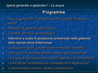 ProgrammaProgramma
1.1. Acqua, generalità, ciclo dell’acqua e rapporti tra acqua eAcqua, generalità, ciclo dell’acqua e rapporti tra acqua e
salutesalute
2.2. Requisiti di potabilità delle acqueRequisiti di potabilità delle acque
3.3. Caratteri chimici e microbiologiciCaratteri chimici e microbiologici
4.4. Interventi a tutela di protezione ambientale nella gestioneInterventi a tutela di protezione ambientale nella gestione
della risorsa idrica sotterraneadella risorsa idrica sotterranea
5.5. Le acque minerali, caratteristiche e requisiti normativiLe acque minerali, caratteristiche e requisiti normativi
6.6. Operazioni di imbottigliamento, aspetti igienico-sanitariOperazioni di imbottigliamento, aspetti igienico-sanitari
7.7. Le acque di balneazione e requisiti legislativi di balneabilitàLe acque di balneazione e requisiti legislativi di balneabilità
8.8. I controlli per la balneazione, competenze e legislazioneI controlli per la balneazione, competenze e legislazione
9.9. L’inquinamento marino, cause e prevenzioneL’inquinamento marino, cause e prevenzione
ProgrammaProgramma
1.1. Acqua, generalità, ciclo dell’acqua e rapporti tra acqua eAcqua, generalità, ciclo dell’acqua e rapporti tra acqua e
salutesalute
2.2. Requisiti di potabilità delle acqueRequisiti di potabilità delle acque
3.3. Caratteri chimici e microbiologiciCaratteri chimici e microbiologici
4.4. Interventi a tutela di protezione ambientale nella gestioneInterventi a tutela di protezione ambientale nella gestione
della risorsa idrica sotterraneadella risorsa idrica sotterranea
5.5. Le acque minerali, caratteristiche e requisiti normativiLe acque minerali, caratteristiche e requisiti normativi
6.6. Operazioni di imbottigliamento, aspetti igienico-sanitariOperazioni di imbottigliamento, aspetti igienico-sanitari
7.7. Le acque di balneazione e requisiti legislativi di balneabilitàLe acque di balneazione e requisiti legislativi di balneabilità
8.8. I controlli per la balneazione, competenze e legislazioneI controlli per la balneazione, competenze e legislazione
9.9. L’inquinamento marino, cause e prevenzioneL’inquinamento marino, cause e prevenzione
Igiene generale e applicata I – Le acqueIgiene generale e applicata I – Le acque
 