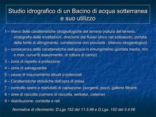 Studio idrografico di un Bacino di acqua sotterraneaStudio idrografico di un Bacino di acqua sotterranea
e suo utilizzoe suo utilizzo
1 – rilievo delle caratteristiche idrogeologiche del terreno (natura del terreno,1 – rilievo delle caratteristiche idrogeologiche del terreno (natura del terreno,
stratigrafie delle trivellazioni, direzione del flusso idrico nel sottosuolo, portatastratigrafie delle trivellazioni, direzione del flusso idrico nel sottosuolo, portata
della fonte di attingimento, correlazione con piovosità , bilancio idrogeologico)della fonte di attingimento, correlazione con piovosità , bilancio idrogeologico)
2 – conoscenza delle caratteristiche dell’acqua in emungimento (portata media, min2 – conoscenza delle caratteristiche dell’acqua in emungimento (portata media, min
e max, curve di esaurimento, di rottura di carico)e max, curve di esaurimento, di rottura di carico)
3 – zona di rispetto e protezione3 – zona di rispetto e protezione
4 – zona di salvaguardia4 – zona di salvaguardia
5 – cause di inquinamento attuali o potenziali5 – cause di inquinamento attuali o potenziali
6 – Caratteristiche idrauliche dell’opra di presa6 – Caratteristiche idrauliche dell’opra di presa
7 – controllo opere e manufatti di captazione: (sorgenti, pozzi, gallerie filtranti.7 – controllo opere e manufatti di captazione: (sorgenti, pozzi, gallerie filtranti.
88 − aree di− aree di raccolta (camere di raccolta, serbatoi, cisterne)raccolta (camere di raccolta, serbatoi, cisterne)
99 −− distribuzione: condotte e retidistribuzione: condotte e reti
Normative di riferimento: D.Lgs 152 del 11.5.99 e D.Lgs. 152 del 3.4.06Normative di riferimento: D.Lgs 152 del 11.5.99 e D.Lgs. 152 del 3.4.06
 