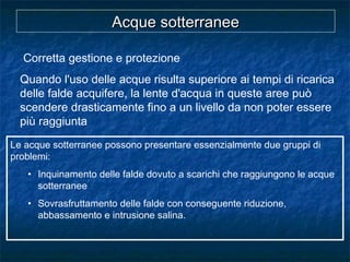 Le acque sotterranee possono presentare essenzialmente due gruppi di
problemi:
• Inquinamento delle falde dovuto a scarichi che raggiungono le acque
sotterranee
• Sovrasfruttamento delle falde con conseguente riduzione,
abbassamento e intrusione salina.
Corretta gestione e protezione
Quando l'uso delle acque risulta superiore ai tempi di ricarica
delle falde acquifere, la lente d'acqua in queste aree può
scendere drasticamente fino a un livello da non poter essere
più raggiunta
Acque sotterraneeAcque sotterranee
 