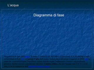 L’acquaL’acqua
Diagramma di fase dell'acqua. Il punto T, identificato dal valore di pressione di 4,58 mmHg e dalla
temperatura di 0,01 °C, è il punto triplo dell'acqua. Notare che a pressioni maggiori di 2000 atm la
retta che contraddistingue l'equilibrio solido-liquido segue l'andamento classico con pendenza
positiva. Inoltre occorre considerare che oltre il punto critico, che per l'acqua vale 374 °C e 218
atm, si ha la scomparsa dell'equilibrio liquido-vapore.
Diagramma di fase
 
