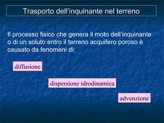 Trasporto dell’inquinante nel terrenoTrasporto dell’inquinante nel terreno
Il processo fisico che genera il moto dell’inquinante
o di un soluto entro il terreno acquifero poroso è
causato da fenomeni di:
diffusione
advenzione
dispersione idrodinamica
 