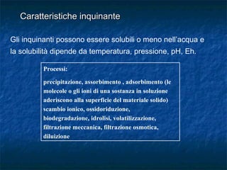 Gli inquinanti possono essere solubili o meno nell’acqua e
la solubilità dipende da temperatura, pressione, pH, Eh.
Processi:
precipitazione, assorbimento , adsorbimento (le
molecole o gli ioni di una sostanza in soluzione
aderiscono alla superficie del materiale solido)
scambio ionico, ossidoriduzione,
biodegradazione, idrolisi, volatilizzazione,
filtrazione meccanica, filtrazione osmotica,
diluizione
Caratteristiche inquinanteCaratteristiche inquinante
 