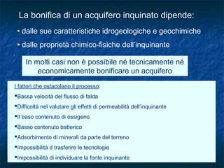 La bonifica di un acquifero inquinato dipende:
• dalle sue caratteristiche idrogeologiche e geochimiche
• dalle proprietà chimico-fisiche dell’inquinante
In molti casi non è possibile né tecnicamente né
economicamente bonificare un acquifero
I fattori che ostacolano il processo:
Bassa velocità del flusso di falda
Difficoltà nel valutare gli effetti di permeabilità dell’inquinante
Il baso contenuto di ossigeno
Basso contenuto batterico
Adsorbimento di minerali da parte del terreno
Impossibilità d trasferire le tecnologie
Impossibilità di individuare la fonte inquinante
 