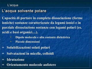 L’acqua solvente polareL’acqua solvente polare
Capacità di portare in completa dissociazione (forme
ioniche) sostanze caratterizzate da legami ionici e in
parziale dissociazione sostanze con legami polari (es.
acidi e basi organici…).
 Dipolo molecola e alta costante dielettrica
 Piccole dimensioni
= Solubilizzazioni soluti polari
= Solvatazioni in micelle, colloidi
= Idratazione
= Orientamento molecole anfotere
L’acqua solvente polareL’acqua solvente polare
Capacità di portare in completa dissociazione (forme
ioniche) sostanze caratterizzate da legami ionici e in
parziale dissociazione sostanze con legami polari (es.
acidi e basi organici…).
 Dipolo molecola e alta costante dielettrica
 Piccole dimensioni
= Solubilizzazioni soluti polari
= Solvatazioni in micelle, colloidi
= Idratazione
= Orientamento molecole anfotere
L’acquaL’acqua
 