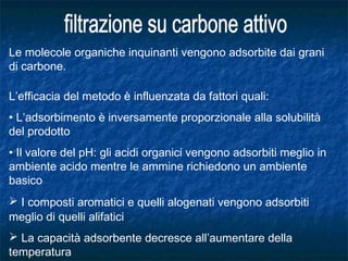 Le molecole organiche inquinanti vengono adsorbite dai grani
di carbone.
L’efficacia del metodo è influenzata da fattori quali:
• L’adsorbimento è inversamente proporzionale alla solubilità
del prodotto
• Il valore del pH: gli acidi organici vengono adsorbiti meglio in
ambiente acido mentre le ammine richiedono un ambiente
basico
 I composti aromatici e quelli alogenati vengono adsorbiti
meglio di quelli alifatici
 La capacità adsorbente decresce all’aumentare della
temperatura
 