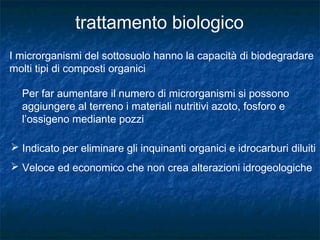 I microrganismi del sottosuolo hanno la capacità di biodegradare
molti tipi di composti organici
Per far aumentare il numero di microrganismi si possono
aggiungere al terreno i materiali nutritivi azoto, fosforo e
l’ossigeno mediante pozzi
 Indicato per eliminare gli inquinanti organici e idrocarburi diluiti
 Veloce ed economico che non crea alterazioni idrogeologiche
 