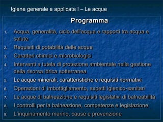 ProgrammaProgramma
1.1. Acqua, generalità, ciclo dell’acqua e rapporti tra acqua eAcqua, generalità, ciclo dell’acqua e rapporti tra acqua e
salutesalute
2.2. Requisiti di potabilità delle acqueRequisiti di potabilità delle acque
3.3. Caratteri chimici e microbiologiciCaratteri chimici e microbiologici
4.4. Interventi a tutela di protezione ambientale nella gestioneInterventi a tutela di protezione ambientale nella gestione
della risorsa idrica sotterraneadella risorsa idrica sotterranea
5.5. Le acque minerali, caratteristiche e requisiti normativiLe acque minerali, caratteristiche e requisiti normativi
6.6. Operazioni di imbottigliamento, aspetti igienico-sanitariOperazioni di imbottigliamento, aspetti igienico-sanitari
7.7. Le acque di balneazione e requisiti legislativi di balneabilitàLe acque di balneazione e requisiti legislativi di balneabilità
8.8. I controlli per la balneazione, competenze e legislazioneI controlli per la balneazione, competenze e legislazione
9.9. L’inquinamento marino, cause e prevenzioneL’inquinamento marino, cause e prevenzione
ProgrammaProgramma
1.1. Acqua, generalità, ciclo dell’acqua e rapporti tra acqua eAcqua, generalità, ciclo dell’acqua e rapporti tra acqua e
salutesalute
2.2. Requisiti di potabilità delle acqueRequisiti di potabilità delle acque
3.3. Caratteri chimici e microbiologiciCaratteri chimici e microbiologici
4.4. Interventi a tutela di protezione ambientale nella gestioneInterventi a tutela di protezione ambientale nella gestione
della risorsa idrica sotterraneadella risorsa idrica sotterranea
5.5. Le acque minerali, caratteristiche e requisiti normativiLe acque minerali, caratteristiche e requisiti normativi
6.6. Operazioni di imbottigliamento, aspetti igienico-sanitariOperazioni di imbottigliamento, aspetti igienico-sanitari
7.7. Le acque di balneazione e requisiti legislativi di balneabilitàLe acque di balneazione e requisiti legislativi di balneabilità
8.8. I controlli per la balneazione, competenze e legislazioneI controlli per la balneazione, competenze e legislazione
9.9. L’inquinamento marino, cause e prevenzioneL’inquinamento marino, cause e prevenzione
Igiene generale e applicata I – Le acqueIgiene generale e applicata I – Le acque
 