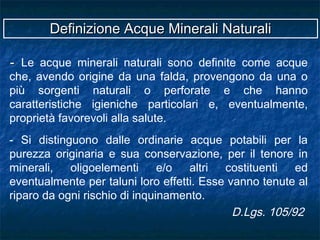 -- Le acque minerali naturali sono definite come acque
che, avendo origine da una falda, provengono da una o
più sorgenti naturali o perforate e che hanno
caratteristiche igieniche particolari e, eventualmente,
proprietà favorevoli alla salute.
- Si distinguono dalle ordinarie acque potabili per la
purezza originaria e sua conservazione, per il tenore in
minerali, oligoelementi e/o altri costituenti ed
eventualmente per taluni loro effetti. Esse vanno tenute al
riparo da ogni rischio di inquinamento.
D.Lgs. 105/92
Definizione Acque Minerali NaturaliDefinizione Acque Minerali Naturali
 