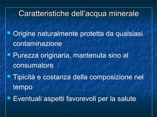 Caratteristiche dell’acqua mineraleCaratteristiche dell’acqua minerale
 Origine naturalmente protetta da qualsiasi
contaminazione
 Purezza originaria, mantenuta sino al
consumatore
 Tipicità e costanza della composizione nel
tempo
 Eventuali aspetti favorevoli per la salute
 