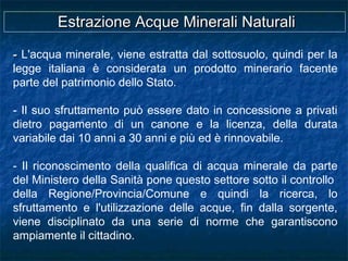 -- L'acqua minerale, viene estratta dal sottosuolo, quindi per la
legge italiana è considerata un prodotto minerario facente
parte del patrimonio dello Stato.
- Il suo sfruttamento può essere dato in concessione a privati
dietro pagamento di un canone e la licenza, della durata
variabile dai 10 anni a 30 anni e più ed è rinnovabile.
- Il riconoscimento della qualifica di acqua minerale da parte
del Ministero della Sanità pone questo settore sotto il controllo
della Regione/Provincia/Comune e quindi la ricerca, lo
sfruttamento e l'utilizzazione delle acque, fin dalla sorgente,
viene disciplinato da una serie di norme che garantiscono
ampiamente il cittadino.
Estrazione Acque Minerali NaturaliEstrazione Acque Minerali Naturali
 