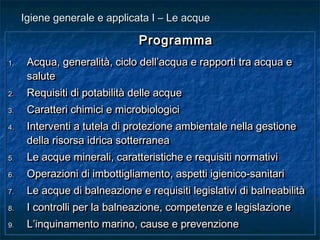 ProgrammaProgramma
1.1. Acqua, generalità, ciclo dell’acqua e rapporti tra acqua eAcqua, generalità, ciclo dell’acqua e rapporti tra acqua e
salutesalute
2.2. Requisiti di potabilità delle acqueRequisiti di potabilità delle acque
3.3. Caratteri chimici e microbiologiciCaratteri chimici e microbiologici
4.4. Interventi a tutela di protezione ambientale nella gestioneInterventi a tutela di protezione ambientale nella gestione
della risorsa idrica sotterraneadella risorsa idrica sotterranea
5.5. Le acque minerali, caratteristiche e requisiti normativiLe acque minerali, caratteristiche e requisiti normativi
6.6. Operazioni di imbottigliamento, aspetti igienico-sanitariOperazioni di imbottigliamento, aspetti igienico-sanitari
7.7. Le acque di balneazione e requisiti legislativi di balneabilitàLe acque di balneazione e requisiti legislativi di balneabilità
8.8. I controlli per la balneazione, competenze e legislazioneI controlli per la balneazione, competenze e legislazione
9.9. L’inquinamento marino, cause e prevenzioneL’inquinamento marino, cause e prevenzione
ProgrammaProgramma
1.1. Acqua, generalità, ciclo dell’acqua e rapporti tra acqua eAcqua, generalità, ciclo dell’acqua e rapporti tra acqua e
salutesalute
2.2. Requisiti di potabilità delle acqueRequisiti di potabilità delle acque
3.3. Caratteri chimici e microbiologiciCaratteri chimici e microbiologici
4.4. Interventi a tutela di protezione ambientale nella gestioneInterventi a tutela di protezione ambientale nella gestione
della risorsa idrica sotterraneadella risorsa idrica sotterranea
5.5. Le acque minerali, caratteristiche e requisiti normativiLe acque minerali, caratteristiche e requisiti normativi
6.6. Operazioni di imbottigliamento, aspetti igienico-sanitariOperazioni di imbottigliamento, aspetti igienico-sanitari
7.7. Le acque di balneazione e requisiti legislativi di balneabilitàLe acque di balneazione e requisiti legislativi di balneabilità
8.8. I controlli per la balneazione, competenze e legislazioneI controlli per la balneazione, competenze e legislazione
9.9. L’inquinamento marino, cause e prevenzioneL’inquinamento marino, cause e prevenzione
Igiene generale e applicata I – Le acqueIgiene generale e applicata I – Le acque
 