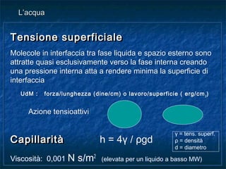 Tensione superficialeTensione superficiale
Molecole in interfaccia tra fase liquida e spazio esterno sono
attratte quasi esclusivamente verso la fase interna creando
una pressione interna atta a rendere minima la superficie di
interfaccia
UdM : forza/lunghezza (dine/cm) o lavoro/superficie ( erg/cm2
)
Azione tensioattivi
CapillaritàCapillarità h = 4γ / ρgd
Viscosità: 0,001 N s/m2
(elevata per un liquido a basso MW)
Tensione superficialeTensione superficiale
Molecole in interfaccia tra fase liquida e spazio esterno sono
attratte quasi esclusivamente verso la fase interna creando
una pressione interna atta a rendere minima la superficie di
interfaccia
UdM : forza/lunghezza (dine/cm) o lavoro/superficie ( erg/cm2
)
Azione tensioattivi
CapillaritàCapillarità h = 4γ / ρgd
Viscosità: 0,001 N s/m2
(elevata per un liquido a basso MW)
L’acquaL’acqua
γ = tens. superf.
ρ = densità
d = diametro
 