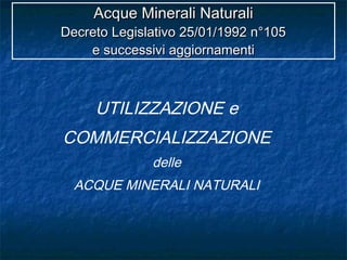 UTILIZZAZIONE e
COMMERCIALIZZAZIONE
delle
ACQUE MINERALI NATURALI
Acque Minerali NaturaliAcque Minerali Naturali
Decreto Legislativo 25/01/1992 n°105Decreto Legislativo 25/01/1992 n°105
e successivi aggiornamentie successivi aggiornamenti
 