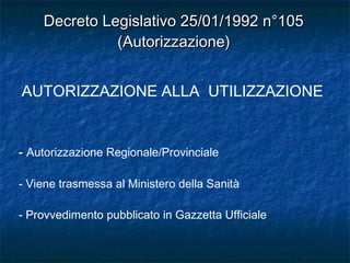 Decreto Legislativo 25/01/1992 n°105Decreto Legislativo 25/01/1992 n°105
(Autorizzazione)(Autorizzazione)
-- Autorizzazione Regionale/Provinciale
- Viene trasmessa al Ministero della Sanità
- Provvedimento pubblicato in Gazzetta Ufficiale
AUTORIZZAZIONE ALLA UTILIZZAZIONE
 