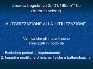 Verifica che gli impianti siano
Realizzati in modo da
1. Escludere pericoli di inquinamento
2. Impedire modifiche chimiche, fisiche e batteriologiche
AUTORIZZAZIONE ALLA UTILIZZAZIONE
Decreto Legislativo 25/01/1992 n°105Decreto Legislativo 25/01/1992 n°105
(Autorizzazione)(Autorizzazione)
 