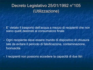 -- E’ vietato il trasporto dell’acqua a mezzo di recipienti che non
siano quelli destinati al consumatore finale
- Ogni recipiente deve essere munito di dispositivo di chiusura
tale da evitare il pericolo di falsificazione, contaminazione,
fuoriuscita
- I recipienti non possono eccedere la capacità di due litri
Decreto Legislativo 25/01/1992 n°105Decreto Legislativo 25/01/1992 n°105
(Utilizzazione)(Utilizzazione)
 
