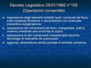 a. separazione degli elementi instabili quali i composti del ferro,
zolfo mediante filtrazione o decantazione con eventuale
preventiva ossigenazione
b. separazione dei componenti del ferro, manganese, zolfo e
arsenico mediante aria arricchita di ozono
c. separazione di altri componenti indesiderabili secondo
tecnologie di intervento da autorizzare
d. aggiunta, eliminazione anche parziale di anidride carbonica
A condizione che il trattamento non comporti una
modifica della composizione dell’acqua in quei
componenti essenziali che conferiscono all’acqua
stessa le sue proprietà e non produca sottoprodotti
in concentrazione pericolosa per la salute.
Decreto Legislativo 25/01/1992 n°105Decreto Legislativo 25/01/1992 n°105
(Operazioni consentite)(Operazioni consentite)
 