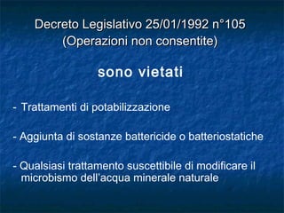sono vietati
- Trattamenti di potabilizzazione
- Aggiunta di sostanze battericide o batteriostatiche
- Qualsiasi trattamento suscettibile di modificare il
microbismo dell’acqua minerale naturale
Decreto Legislativo 25/01/1992 n°105Decreto Legislativo 25/01/1992 n°105
(Operazioni non consentite)(Operazioni non consentite)
 