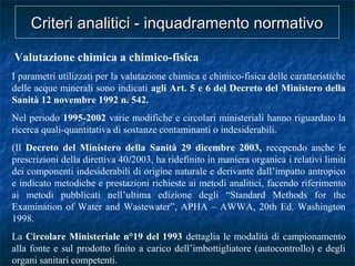 Valutazione chimica a chimico-fisica
I parametri utilizzati per la valutazione chimica e chimico-fisica delle caratteristiche
delle acque minerali sono indicati agli Art. 5 e 6 del Decreto del Ministero della
Sanità 12 novembre 1992 n. 542.
Nel periodo 1995-2002 varie modifiche e circolari ministeriali hanno riguardato la
ricerca quali-quantitativa di sostanze contaminanti o indesiderabili.
(Il Decreto del Ministero della Sanità 29 dicembre 2003, recependo anche le
prescrizioni della direttiva 40/2003, ha ridefinito in maniera organica i relativi limiti
dei componenti indesiderabili di origine naturale e derivante dall’impatto antropico
e indicato metodiche e prestazioni richieste ai metodi analitici, facendo riferimento
ai metodi pubblicati nell’ultima edizione degli “Standard Methods for the
Examination of Water and Wastewater”, APHA – AWWA, 20th Ed. Washington
1998.
La Circolare Ministeriale n°19 del 1993 dettaglia le modalità di campionamento
alla fonte e sul prodotto finito a carico dell’imbottigliatore (autocontrollo) e degli
organi sanitari competenti.
Criteri analitici - inquadramento normativoCriteri analitici - inquadramento normativo
 