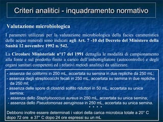 Valutazione microbiologica
I parametri utilizzati per la valutazione microbiologica della facies caratteristica
delle acque minerali sono indicati agli Art. 7 -10 del Decreto del Ministero della
Sanità 12 novembre 1992 n. 542.
La Circolare Ministeriale n°17 del 1991 dettaglia le modalità di campionamento
alla fonte e sul prodotto finito a carico dell’imbottigliatore (autocontrollo) e degli
organi sanitari competenti ed i relativi metodi analitici da utilizzare.
Criteri analitici - inquadramento normativoCriteri analitici - inquadramento normativo
- assenza dei coliformi in 250 mL, accertata su semina in due repliche da 250 mL;
- assenza degli streptococchi fecali in 250 mL, accertata su semina in due repliche
da 250 ml;
- assenza delle spore di clostridi solfito riduttori in 50 mL, accertata su unica
semina;
- assenza dello Staphylococcus aureus in 250 mL, accertata su unica semina;
- assenza dello Pseudomonas aeruginosa in 250 mL, accertata su unica semina.
* * * *
Debbono inoltre essere determinati i valori della carica microbica totale a 20° C
dopo 72 ore e 37° C dopo 24 ore espressi su un mL
 