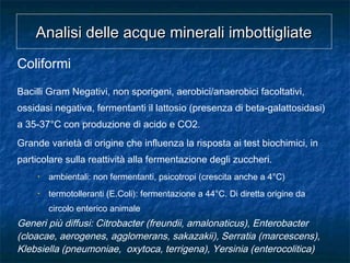 Coliformi
Bacilli Gram Negativi, non sporigeni, aerobici/anaerobici facoltativi,
ossidasi negativa, fermentanti il lattosio (presenza di beta-galattosidasi)
a 35-37°C con produzione di acido e CO2.
Grande varietà di origine che influenza la risposta ai test biochimici, in
particolare sulla reattività alla fermentazione degli zuccheri.
• ambientali: non fermentanti, psicotropi (crescita anche a 4°C)
• termotolleranti (E.Coli): fermentazione a 44°C. Di diretta origine da
circolo enterico animale
Generi più diffusi: Citrobacter (freundii, amalonaticus), Enterobacter
(cloacae, aerogenes, agglomerans, sakazakii), Serratia (marcescens),
Klebsiella (pneumoniae, oxytoca, terrigena), Yersinia (enterocolitica)
Analisi delle acque minerali imbottigliateAnalisi delle acque minerali imbottigliate
 