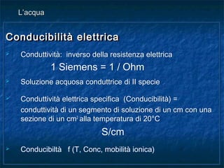 Conducibilità elettricaConducibilità elettrica
 Conduttività: inverso della resistenza elettrica
1 Siemens = 1 / Ohm
 Soluzione acquosa conduttrice di II specie
 Conduttività elettrica specifica (Conducibilità) =
conduttività di un segmento di soluzione di un cm con una
sezione di un cm2
alla temperatura di 20°C
S/cm
 Conducibiltà f (T, Conc, mobilità ionica)
Conducibilità elettricaConducibilità elettrica
 Conduttività: inverso della resistenza elettrica
1 Siemens = 1 / Ohm
 Soluzione acquosa conduttrice di II specie
 Conduttività elettrica specifica (Conducibilità) =
conduttività di un segmento di soluzione di un cm con una
sezione di un cm2
alla temperatura di 20°C
S/cm
 Conducibiltà f (T, Conc, mobilità ionica)
L’acquaL’acqua
 