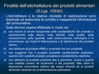 a) non indurre in errore l'acquirente sulle caratteristiche del prodotto e
precisamente sulla natura, sulla identità, sulla qualità, sulla
composizione, sulla quantità, sulla conservazione, sull'origine o la
provenienza, sul modo di fabbricazione o di ottenimento del prodotto
stesso;
b) non attribuire al prodotto effetti o proprietà che non possiede;
c) non suggerire che il prodotto possiede caratteristiche particolari,
quando tutti i prodotti analoghi possiedono caratteristiche identiche;
d) non attribuire al prodotto proprietà atte a prevenire, curare o guarire
una malattia umana né accennare a tali proprietà, fatte salve le
disposizioni comunitarie relative alle acque minerali ed ai prodotti
alimentari destinati ad un'alimentazione particolare.
Finalità dell’etichettatura dei prodotti alimentariFinalità dell’etichettatura dei prodotti alimentari
(D.Lgs. 109/92)(D.Lgs. 109/92)
L'etichettatura e le relative modalità di realizzazione sono
destinate ad assicurare la corretta e trasparente informazione
del consumatore.
Esse devono essere effettuate in modo da:
 