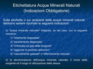 Etichettatura Acque Minerali Naturali
(Indicazioni Obbligatorie)
a) "acqua minerale naturale" integrata, se del caso, con le seguenti
menzioni:
1) "totalmente degassata"
2) "parzialmente degassata"
3) "rinforzata col gas della sorgente"
4) "aggiunta di anidride carbonica"
5) "naturalmente gassata" o "effervescente naturale“
b) la denominazione dell'acqua minerale naturale, il nome della
sorgente ed il luogo di utilizzazione della stessa
Sulle etichette o sui recipienti delle acque minerali naturali
debbono essere riportate le seguenti indicazioni:
 