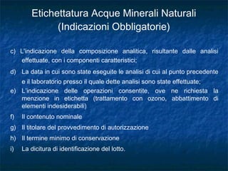 c) L'indicazione della composizione analitica, risultante dalle analisi
effettuate, con i componenti caratteristici;
d) La data in cui sono state eseguite le analisi di cui al punto precedente
e il laboratorio presso il quale dette analisi sono state effettuate;
e) L’indicazione delle operazioni consentite, ove ne richiesta la
menzione in etichetta (trattamento con ozono, abbattimento di
elementi indesiderabili)
f) Il contenuto nominale
g) Il titolare del provvedimento di autorizzazione
h) Il termine minimo di conservazione
i) La dicitura di identificazione del lotto.
Etichettatura Acque Minerali Naturali
(Indicazioni Obbligatorie)
 